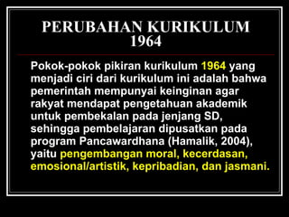 PERUBAHAN KURIKULUM 1964 Pokok-pokok pikiran kurikulum   1964  yang menjadi ciri dari kurikulum ini adalah bahwa pemerintah mempunyai keinginan agar rakyat mendapat pengetahuan akademik untuk pembekalan pada jenjang SD, sehingga pembelajaran dipusatkan pada program Pancawardhana (Hamalik, 2004), yaitu   pengembangan moral, kecerdasan, emosional/artistik, kepribadian, dan jasmani.   