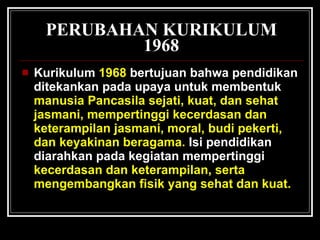 PERUBAHAN KURIKULUM 1968 Kurikulum   1968   bertujuan bahwa pendidikan ditekankan pada upaya untuk membentuk   manusia Pancasila sejati, kuat, dan sehat jasmani, mempertinggi kecerdasan dan keterampilan jasmani, moral, budi pekerti, dan keyakinan beragama.   Isi pendidikan diarahkan pada kegiatan mempertinggi   kecerdasan dan keterampilan, serta mengembangkan fisik yang sehat dan kuat. 