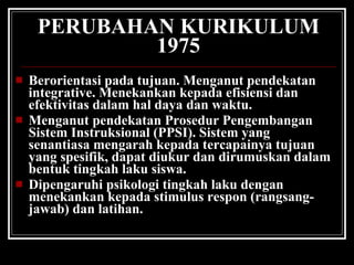 PERUBAHAN KURIKULUM 1975 Berorientasi pada tujuan. Menganut pendekatan integrative. Menekankan kepada efisiensi dan efektivitas dalam hal daya dan waktu. Menganut pendekatan Prosedur Pengembangan Sistem Instruksional (PPSI). Sistem yang senantiasa mengarah kepada tercapainya tujuan yang spesifik, dapat diukur dan dirumuskan dalam bentuk tingkah laku siswa. Dipengaruhi psikologi tingkah laku dengan menekankan kepada stimulus respon (rangsang-jawab) dan latihan. 