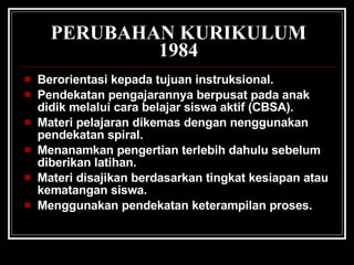 PERUBAHAN KURIKULUM 1984 Berorientasi kepada tujuan instruksional.  Pendekatan pengajarannya berpusat pada anak didik melalui cara belajar siswa aktif (CBSA).  Materi pelajaran dikemas dengan nenggunakan pendekatan spiral.  Menanamkan pengertian terlebih dahulu sebelum diberikan latihan.  Materi disajikan berdasarkan tingkat kesiapan atau kematangan siswa.  Menggunakan pendekatan keterampilan proses.  