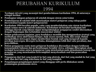 PERUBAHAN KURIKULUM 1994 Terdapat ciri-ciri yang menonjol dari pemberlakuan kurikulum 1994, di antaranya sebagai berikut. Pembagian tahapan pelajaran di sekolah dengan sistem caturwulan Pembelajaran di sekolah lebih menekankan materi pelajaran yang cukup padat (berorientasi kepada materi pelajaran/isi) Kurikulum 1994 bersifat populis, yaitu yang memberlakukan satu sistem kurikulum untuk semua siswa di seluruh Indonesia. Kurikulum ini bersifat kurikulum inti sehingga daerah yang khusus dapat mengembangkan pengajaran sendiri disesuaikan dengan lingkungan dan kebutuhan masyarakat sekitar.  Dalam pelaksanaan kegiatan, guru hendaknya memilih dan menggunakan strategi yang melibatkan siswa aktif dalam belajar, baik secara mental, fisik, dan sosial. Dalam mengaktifkan siswa guru dapat memberikan bentuk soal yang mengarah kepada jawaban konvergen, divergen (terbuka, dimungkinkan lebih dari satu jawaban), dan penyelidikan. Dalam pengajaran suatu mata pelajaran hendaknya disesuaikan dengan kekhasan konsep/pokok bahasan dan perkembangan berpikir siswa, sehingga diharapkan akan terdapat keserasian antara pengajaran yang menekankan pada pemahaman konsep dan pengajaran yang menekankan keterampilan menyelesaikan soal dan pemecahan masalah. Pengajaran dari hal yang konkrit ke hal yang abstrak, dari hal yang mudah ke hal yang sulit, dan dari hal yang sederhana ke hal yang komplek. Pengulangan-pengulangan materi yang dianggap sulit perlu dilakukan untuk pemantapan pemahaman siswa.  