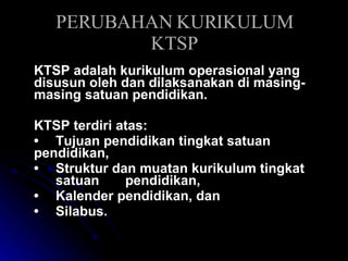 PERUBAHAN KURIKULUM KTSP KTSP adalah kurikulum operasional yang disusun oleh dan dilaksanakan di masing-masing satuan pendidikan.  KTSP terdiri atas: •  Tujuan pendidikan tingkat satuan  pendidikan,  •  Struktur dan muatan kurikulum tingkat  satuan  pendidikan,  •  Kalender pendidikan, dan  •  Silabus. 