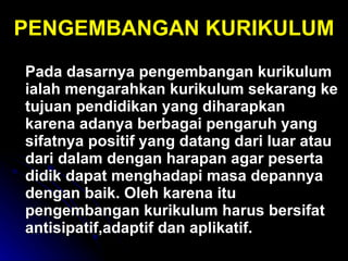 Pada dasarnya pengembangan kurikulum ialah mengarahkan kurikulum sekarang ke tujuan pendidikan yang diharapkan karena adanya berbagai pengaruh yang sifatnya positif yang datang dari luar atau dari dalam dengan harapan agar peserta didik dapat menghadapi masa depannya dengan baik.  Oleh karena itu pengembangan kurikulum harus bersifat antisipatif,adaptif dan aplikatif. PENGEMBANGAN KURIKULUM 