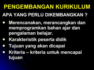 PENGEMBANGAN KURIKULUM APA YANG PERLU DIKEMBANGKAN ? Merencanakan, merancangkan dan memprogramkan bahan ajar dan pengalaman belajar. Karakteristik peserta didik Tujuan yang akan dicapai Kriteria – kriteria untuk mencapai tujuan 