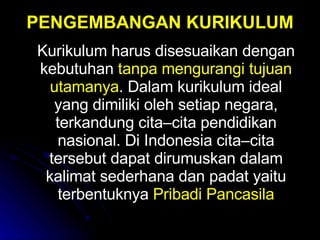 PENGEMBANGAN KURIKULUM Kurikulum harus disesuaikan dengan kebutuhan  tanpa mengurangi tujuan utamanya .  Dalam kurikulum ideal yang dimiliki oleh setiap negara, terkandung cita–cita pendidikan nasional.  Di Indonesia cita–cita tersebut dapat dirumuskan dalam kalimat sederhana dan padat yaitu terbentuknya  Pribadi Pancasila 