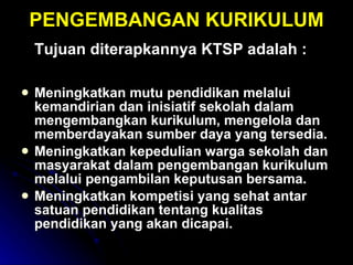 PENGEMBANGAN KURIKULUM Tujuan diterapkannya KTSP adalah : Meningkatkan mutu pendidikan melalui kemandirian dan inisiatif sekolah dalam mengembangkan kurikulum, mengelola dan memberdayakan sumber daya yang tersedia. Meningkatkan kepedulian warga sekolah dan masyarakat dalam pengembangan kurikulum melalui pengambilan keputusan bersama. Meningkatkan kompetisi yang sehat antar satuan pendidikan tentang kualitas pendidikan yang akan dicapai. 