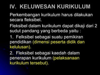 IV. KELUWESAN KURIKULUM Perkembangan kurikulum harus dilakukan secara fleksibel.  Fleksibel dalam kurikulum dapat dikaji dari 2 sudut pandang yang berbeda yaitu :  1.  Felksibel sebagai suatu pemikiran  pendidikan  (dimensi peserta didik dan  kelulusan ). 2.  Fleksibel sebagai kaedah   dalam  penerapan kurikulum   ( pelaksanaan  kurikulum tersebut ). 