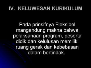 IV. KELUWESAN KURIKULUM Pada prinsifnya Fleksibel mangandung makna bahwa pelaksanaan program, peserta didik dan kelulusan memiliki ruang gerak dan kebebasan dalam bertindak.  
