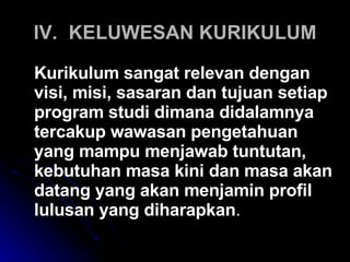 IV. KELUWESAN KURIKULUM Kurikulum sangat relevan dengan visi, misi, sasaran dan tujuan setiap program studi dimana didalamnya tercakup wawasan pengetahuan yang mampu menjawab tuntutan, kebutuhan masa kini dan masa akan datang yang akan menjamin profil lulusan yang diharapkan . 