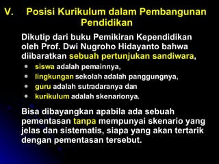 V. Posisi Kurikulum dalam Pembangunan  Pendidikan Dikutip dari buku Pemikiran Kependidikan oleh Prof. Dwi Nugroho Hidayanto bahwa diibaratkan  sebuah pertunjukan sandiwara ,  siswa  adalah pemainnya,  lingkungan  sekolah adalah panggungnya,  guru  adalah sutradaranya dan  kurikulum  adalah skenarionya.  Bisa dibayangkan apabila ada sebuah pementasan  tanpa  mempunyai skenario yang jelas dan sistematis, siapa yang akan tertarik dengan pementasan tersebut. 