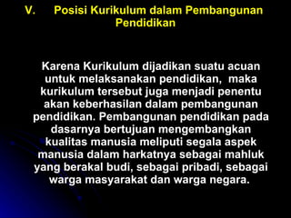 V. Posisi Kurikulum dalam Pembangunan  Pendidikan Karena Kurikulum dijadikan suatu acuan untuk melaksanakan pendidikan,  maka kurikulum tersebut juga menjadi penentu akan keberhasilan dalam pembangunan pendidikan. Pembangunan pendidikan pada dasarnya bertujuan mengembangkan kualitas manusia meliputi segala aspek manusia dalam harkatnya sebagai mahluk yang berakal budi, sebagai pribadi, sebagai warga masyarakat dan warga negara.  