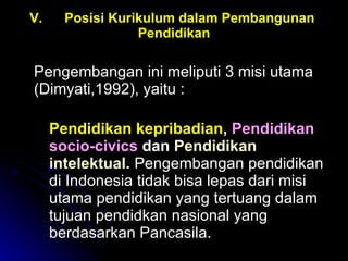 V. Posisi Kurikulum dalam Pembangunan  Pendidikan Pengembangan ini meliputi 3 misi utama (Dimyati,1992), yaitu :  Pendidikan kepribadian ,  Pendidikan socio-civics  dan  Pendidikan intelektual.   Pengembangan pendidikan di Indonesia tidak bisa lepas dari misi utama pendidikan yang tertuang dalam tujuan pendidkan nasional yang berdasarkan Pancasila.  