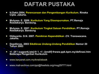 DAFTAR PUSTAKA H.Dakir.2004.  Perencanaan dan Pengembangan Kurikulum . Rineka Cipta. Jakarta. Mulyasa. E. 2006.  Kurikulum Yang Disempurnakan . PT.Remaja Rosdakarya. Bandung. Mulyasa. E. 2007.  Kurikulum Tingkat Satuan Pendidikan . PT.Remaja Rosdakarya. Bandung Hidayanto. D.N. 2007.  Pemikiran Kependidikan  .CV. Transwacana. Jakarta. Depdiknas. 2003  Sikdiknas Undang-Undang Pendidikan  Nomor 20 Tahun 2003 <! –[if ! supportLists]   1. <! –[endif]  www.ppk.kpm.my/definasi.htm Beberapa Pengertian Kurikulum www.karyanet.com.my/knet/ebook www.mail-archive.com/ppi@freelists.org/msg29777.html 