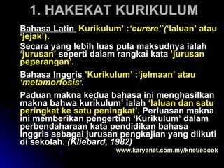 1. HAKEKAT KURIKULUM Bahasa Latin  ‘ Kurikulum’ : ‘curere’`( ‘laluan’ atau ‘jejak’).  Secara yang lebih luas pula maksudnya ialah  ‘jurusan’  seperti dalam rangkai kata  ’jurusan peperangan’.  Bahasa Inggris  ’Kurikulum’ :‘jelmaan’ atau  ‘metamorfosis ’.  Paduan makna kedua bahasa ini menghasilkan makna bahwa kurikulum’ ialah  ‘laluan dan satu peringkat ke satu peningkat’.   Perluasan makna ini memberikan pengertian ‘Kurikulum’ dalam perbendaharaan kata pendidikan bahasa Inggris sebagai jurusan pengkajian yang diikuti di sekolah.  (Kliebard, 1982)   www.karyanet.com.my/knet/ebook 