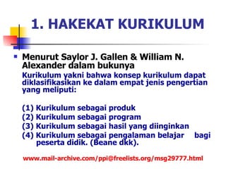 Menurut Saylor J. Gallen & William N. Alexander dalam bukunya  Kurikulum yakni bahwa konsep kurikulum dapat diklasifikasikan ke dalam empat jenis pengertian yang meliputi:  (1) Kurikulum sebagai produk (2) Kurikulum sebagai program (3) Kurikulum sebagai hasil yang diinginkan  (4) Kurikulum sebagai pengalaman belajar  bagi  peserta didik.  (Beane dkk).  www.mail-archive.com/ppi@freelists.org/msg29777.html 1. HAKEKAT KURIKULUM 