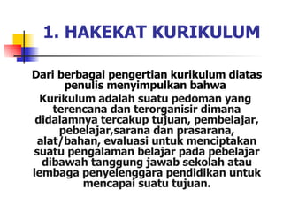 Dari berbagai pengertian kurikulum diatas penulis menyimpulkan bahwa  Kurikulum adalah suatu pedoman yang  terencana dan terorganisir dimana didalamnya tercakup tujuan, pembelajar, pebelajar,sarana dan prasarana, alat/bahan, evaluasi untuk menciptakan suatu pengalaman belajar pada pebelajar dibawah tanggung jawab sekolah atau lembaga penyelenggara pendidikan untuk mencapai suatu tujuan. 1. HAKEKAT KURIKULUM 