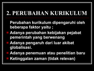 Perubahan kurikulum dipengaruhi oleh beberapa faktor yaitu ; Adanya perubahan kebijakan pejabat pemerintah yang berwenang Adanya pengaruh dari luar akibat globalisasi. Adanya penemuan atau penelitian baru Ketinggalan zaman (tidak relevan) 2. PERUBAHAN KURIKULUM 
