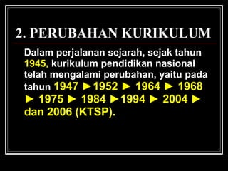 Dalam perjalanan sejarah, sejak tahun   1945,   kurikulum pendidikan nasional telah mengalami perubahan, yaitu  pada tahun  1947  ► 1952  ►  1964  ►  1968  ►  1975  ►  1984  ► 1994  ►  2004  ►  dan 2006 (KTSP).  2. PERUBAHAN KURIKULUM 
