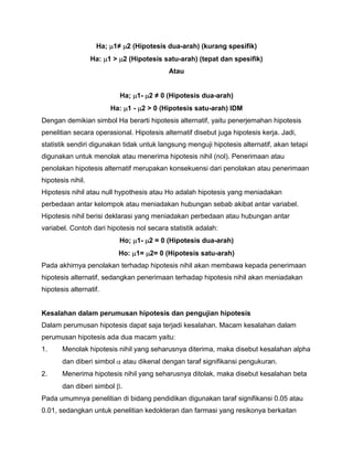 Ha; 1≠ 2 (Hipotesis dua-arah) (kurang spesifik)
Ha: 1 > 2 (Hipotesis satu-arah) (tepat dan spesifik)
Atau
Ha; 1- 2 ≠ 0 (Hipotesis dua-arah)
Ha: 1 - 2 > 0 (Hipotesis satu-arah) IDM
Dengan demikian simbol Ha berarti hipotesis alternatif, yaitu penerjemahan hipotesis
penelitian secara operasional. Hipotesis alternatif disebut juga hipotesis kerja. Jadi,
statistik sendiri digunakan tidak untuk langsung menguji hipotesis alternatif, akan tetapi
digunakan untuk menolak atau menerima hipotesis nihil (nol). Penerimaan atau
penolakan hipotesis alternatif merupakan konsekuensi dari penolakan atau penerimaan
hipotesis nihil.
Hipotesis nihil atau null hypothesis atau Ho adalah hipotesis yang meniadakan
perbedaan antar kelompok atau meniadakan hubungan sebab akibat antar variabel.
Hipotesis nihil berisi deklarasi yang meniadakan perbedaan atau hubungan antar
variabel. Contoh dari hipotesis nol secara statistik adalah:
Ho; 1- 2 = 0 (Hipotesis dua-arah)
Ho: 1= 2= 0 (Hipotesis satu-arah)
Pada akhirnya penolakan terhadap hipotesis nihil akan membawa kepada penerimaan
hipotesis alternatif, sedangkan penerimaan terhadap hipotesis nihil akan meniadakan
hipotesis alternatif.

Kesalahan dalam perumusan hipotesis dan pengujian hipotesis
Dalam perumusan hipotesis dapat saja terjadi kesalahan. Macam kesalahan dalam
perumusan hipotesis ada dua macam yaitu:
1.

Menolak hipotesis nihil yang seharusnya diterima, maka disebut kesalahan alpha
dan diberi simbol

2.

atau dikenal dengan taraf signifikansi pengukuran.

Menerima hipotesis nihil yang seharusnya ditolak, maka disebut kesalahan beta
dan diberi simbol .

Pada umumnya penelitian di bidang pendidikan digunakan taraf signifikansi 0.05 atau
0.01, sedangkan untuk penelitian kedokteran dan farmasi yang resikonya berkaitan

 