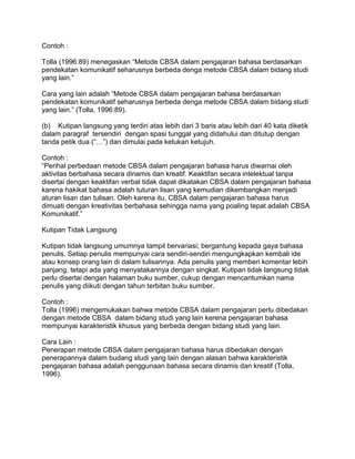 Contoh :
Tolla (1996:89) menegaskan “Metode CBSA dalam pengajaran bahasa berdasarkan
pendekatan komunikatif seharusnya berbeda denga metode CBSA dalam bidang studi
yang lain.”
Cara yang lain adalah “Metode CBSA dalam pengajaran bahasa berdasarkan
pendekatan komunikatif seharusnya berbeda denga metode CBSA dalam bidang studi
yang lain.” (Tolla, 1996:89).
(b) Kutipan langsung yang terdiri atas lebih dari 3 baris atau lebih dari 40 kata diketik
dalam paragraf tersendiri dengan spasi tunggal yang didahului dan ditutup dengan
tanda petik dua (“…”) dan dimulai pada ketukan ketujuh.
Contoh :
“Perihal perbedaan metode CBSA dalam pengajaran bahasa harus diwarnai oleh
aktivitas berbahasa secara dinamis dan kreatif. Keaktifan secara intelektual tanpa
disertai dengan keaktifan verbal tidak dapat dikatakan CBSA dalam pengajaran bahasa
karena hakikat bahasa adalah tuturan lisan yang kemudian dikembangkan menjadi
aturan lisan dan tulisan. Oleh karena itu, CBSA dalam pengajaran bahasa harus
dimuati dengan kreativitas berbahasa sehingga nama yang poaling tepat adalah CBSA
Komunikatif.”
Kutipan Tidak Langsung
Kutipan tidak langsung umumnya tampil bervariasi; bergantung kepada gaya bahasa
penulis. Setiap penulis mempunyai cara sendiri-sendiri mengungkapkan kembali ide
atau konsep orang lain di dalam tulisannya. Ada penulis yang memberi komentar lebih
panjang, tetapi ada yang menyatakannya dengan singkat. Kutipan tidak langsung tidak
perlu disertai dengan halaman buku sumber, cukup dengan mencantumkan nama
penulis yang diikuti dengan tahun terbitan buku sumber.
Contoh :
Tolla (1996) mengemukakan bahwa metode CBSA dalam pengajaran perlu dibedakan
dengan metode CBSA dalam bidang studi yang lain kerena pengajaran bahasa
mempunyai karakteristik khusus yang berbeda dengan bidang studi yang lain.
Cara Lain :
Penerapan metode CBSA dalam pengajaran bahasa harus dibedakan dengan
penerapannya dalam budang studi yang lain dengan alasan bahwa karakteristik
pengajaran bahasa adalah penggunaan bahasa secara dinamis dan kreatif (Tolla,
1996).

 