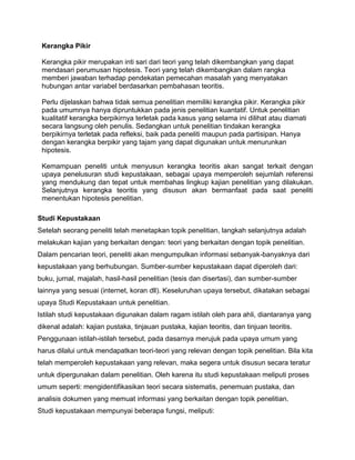 Kerangka Pikir
Kerangka pikir merupakan inti sari dari teori yang telah dikembangkan yang dapat
mendasari perumusan hipotesis. Teori yang telah dikembangkan dalam rangka
memberi jawaban terhadap pendekatan pemecahan masalah yang menyatakan
hubungan antar variabel berdasarkan pembahasan teoritis.
Perlu dijelaskan bahwa tidak semua penelitian memiliki kerangka pikir. Kerangka pikir
pada umumnya hanya dipruntukkan pada jenis penelitian kuantatif. Untuk penelitian
kualitatif kerangka berpikirnya terletak pada kasus yang selama ini dilihat atau diamati
secara langsung oleh penulis. Sedangkan untuk penelitian tindakan kerangka
berpikirnya terletak pada refleksi, baik pada peneliti maupun pada partisipan. Hanya
dengan kerangka berpikir yang tajam yang dapat digunakan untuk menurunkan
hipotesis.
Kemampuan peneliti untuk menyusun kerangka teoritis akan sangat terkait dengan
upaya penelusuran studi kepustakaan, sebagai upaya memperoleh sejumlah referensi
yang mendukung dan tepat untuk membahas lingkup kajian penelitian yang dilakukan.
Selanjutnya kerangka teoritis yang disusun akan bermanfaat pada saat peneliti
menentukan hipotesis penelitian.
Studi Kepustakaan
Setelah seorang peneliti telah menetapkan topik penelitian, langkah selanjutnya adalah
melakukan kajian yang berkaitan dengan: teori yang berkaitan dengan topik penelitian.
Dalam pencarian teori, peneliti akan mengumpulkan informasi sebanyak-banyaknya dari
kepustakaan yang berhubungan. Sumber-sumber kepustakaan dapat diperoleh dari:
buku, jurnal, majalah, hasil-hasil penelitian (tesis dan disertasi), dan sumber-sumber
lainnya yang sesuai (internet, koran dll). Keseluruhan upaya tersebut, dikatakan sebagai
upaya Studi Kepustakaan untuk penelitian.
Istilah studi kepustakaan digunakan dalam ragam istilah oleh para ahli, diantaranya yang
dikenal adalah: kajian pustaka, tinjauan pustaka, kajian teoritis, dan tinjuan teoritis.
Penggunaan istilah-istilah tersebut, pada dasarnya merujuk pada upaya umum yang
harus dilalui untuk mendapatkan teori-teori yang relevan dengan topik penelitian. Bila kita
telah memperoleh kepustakaan yang relevan, maka segera untuk disusun secara teratur
untuk dipergunakan dalam penelitian. Oleh karena itu studi kepustakaan meliputi proses
umum seperti: mengidentifikasikan teori secara sistematis, penemuan pustaka, dan
analisis dokumen yang memuat informasi yang berkaitan dengan topik penelitian.
Studi kepustakaan mempunyai beberapa fungsi, meliputi:

 
