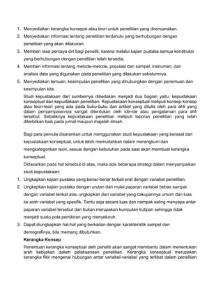 1. Menyediakan kerangka konsepsi atau teori untuk penelitian yang direncanakan.
2. Menyediakan informasi tentang penelitian terdahulu yang berhubungan dengan
penelitian yang akan dilakukan.
3. Memberi rasa percaya diri bagi peneliti, karena melalui kajian pustaka semua konstruksi
yang berhubungan dengan penelitian telah tersedia.
4. Memberi informasi tentang metode-metode, populasi dan sampel, instrumen, dan
analisis data yang digunakan pada penelitian yang dilakukan sebelumnya.
5. Menyediakan temuan, kesimpulan penelitian yang dihubungkan dengan penemuan dan
kesimpulan kita.
Studi kepustakaan dari sumbernya dibedakan menjadi dua bagian yaitu: kepustakaan
konseptual dan kepustakaan penelitian. Kepustakaan konseptual meliputi konsep-konsep
atau teori-teori yang ada pada buku-buku dan artikel yang ditulis oleh para ahli yang
dalam penyampaiannya sangat ditentukan oleh ide-ide atau pengalaman para ahli
tersebut. Sebaliknya kepustakaan penelitian meliputi laporan penelitian yang telah
diterbitkan baik pada jurnal maupun majalah ilmiah.
Bagi para pemula disarankan untuk menggunakan studi kepustakaan yang berasal dari
kepustakaan konseptual, untuk lebih memudahkan dalam merangkum dan
mengkategorikan teori, sesuai dengan kebutuhan pada saat akan membuat kerangka
konseptual.
Didasarkan pada hal tersebut di atas, maka ada beberapa strategi dalam menyampaikan
studi kepustakaan:
1. Ungkapkan kajian pustaka yang benar-benar terkait erat dengan variabel penelitian.
2. Ungkapkan kajian pustaka dengan urutan dari mulai paparan variabel bebas sampai
dengan variabel terikat atau ungkapkan dari variabel yang cakupannya umum dan luas
ke arah variabel yang spesifik. Tentu saja secara luas dan nampak saling menyapa antar
paparan variabel tersebut dan bukan merupakan kumpulan kutipan sehingga tidak
menjadi suatu pola pemikiran yang menyeluruh.
3. Dapat diungkapkan hal-hal yang berkaitan dengan karakteristik sampel dan
demografinya, bila memang dibutuhkan.
Kerangka Konsep
Penentuan kerangka konseptual oleh peneliti akan sangat membantu dalam menentukan
arah kebijakan dalam pelaksanaan penelitian. Kerangka konseptual merupakan
kerangka fikir mengenai hubungan antar variabel-variabel yang terlibat dalam penelitian

 