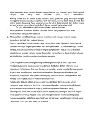 atau hubungan antar konsep dengan konsep lainnya dari masalah yang diteliti sesuai
dengan
apa
yang
telah
diuraikan
pada
studi
kepustakaan.
Konsep dalam hal ini adalah suatu abstraksi atau gambaran yang dibangun dengan
menggeneralisasikan suatu pengertian. Oleh karena itu, konsep tidak dapat diamati dan
diukur secara langsung. Agar supaya konsep tersebut dapat diamati dan diukur, maka
konsep tersebut harus dijabarkan terlebih dahulu menjadi variabel-variabel.
Dengan adanya kerangka konseptual akan bermanfaat bagi:
1. Minat penelitian akan lebih terfokus ke dalam bentuk yang layak diuji dan akan
memudahkan penyusunan hipotesis.
2. Memudahkan identifikasi fungsi variabel penelitian, baik sebagai variabel bebas,
tergantung, kendali, dan variabel lainnya.
Contoh “pendidikan” adalah konsep. Agar dapat diukur maka dijabarkan dalam bentuk
variabel, misalnya “tingkat pendidikan atau jenis pendidikan”. “Ekonomi keluarga” adalah
konsep, maka diubah menjadi variabel “tingkat penghasilan”. Kedua konsep tersebut
dapat disebut sebagai variabel bebas. Sedangkan konsep lainnya dapat disebut sebagai
variabel terikat, misalnya perilaku membuang sampah.

Cara yang terbaik untuk mengembangkan kerangka konseptual tentu saja harus
memperkaya asumsi-asumsi dasar yang berasal dari bahan-bahan referensi yang
digunakan. Hal ini dapat diperkuat dengan mengadakan amatan-amatan langsung pada
lingkup area masalah yang akan dijadikan penelitian. Dengan demikian kerangka
konseptual yang dibuat merupakan paduan yang harmonis antara hasil pemikiran dari
konsep-konsep (deduksi) dan hasil empirikal (induksi).
Pola berpikir deduksi adalah proses logika yang berdasar dari kebenaran umum
mengenai suatu fenomena (teori) dan menggeneralisasikan kebenaran tersebut pada
suatu peristiwa atau data tertentu yang berciri sama dengan fenomena yang
bersangkutan. Pola pikir induksi adalah proses logika yang berangkat dari data empirik
lewat observasi menuju kepada suatu teori. Dengan kata lain induksi adalah proses
mengorganisasikan fakta-fakta atau hasil-hasil pengamatan yang terpisah menjadi suatu
rangkuman hubungan atau suatu generalisasi.

 