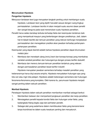 Merumuskan Hipotesis
Pengertian hipotesis
Menyusun landasan teori juga merupakan langkah penting untuk membangun suatu
hipotesis. Landasan teori yang dipilih haruslah sesuai dengan ruang lingkup
permasalahan. Landasan teoritis ini akan menjadi suatu asumsi dasar peneliti
dan sangat berguna pada saat menentukan suatu hipotesis penelitian.
Peneliti harus selalu bersikap terbuka terhadap fakta dan kesimpulan terdahulu baik
yang memperkuat maupun yang bertentangan dengan prediksinya. Jadi, dalam
hal ini telaah teoritik dan temuan penelitian yang relevan berfungsi menjelaskan
permasalahan dan menegakkan prediksi akan jawaban terhadap pertanyaanpertanyaan penelitian.
Kesimpulan yang dapat diambil adalah bahwa hipotesis penelitian dapat dirumuskan
melalui jalur:
1.

Membaca dan menelaah ulang (reviu) teori dan konsep-konsep yang membahas
variabel-variabel penelitian dan hubungannya dengan proses berfikir deduktif.

2.

Membaca dan mereviu temuan-temuan penelitian terdahulu yang relevan
dengan permasalahan penelitian lewat berfikir induktif.
Hipotesis merupakan jawaban sementara terhadap masalah penelitian yang

kebenarannya harus diuji secara empiris. Hipotesis menyatakan hubungan apa yang
kita cari atau ingin kita pelajari. Hipotesis adalah keterangan sementara dari hubungan
fenomena-fenomena yang kompleks. Oleh karena itu, perumusan hipotesis menjadi
sangat penting dalam sebuah penelitian.
Manfaat Hipotesis
Penetapan hipotesis dalam sebuah penelitian memberikan manfaat sebagai berikut:
1.

Memberikan batasan dan memperkecil jangkauan penelitian dan kerja penelitian.

2.

Mensiagakan peneliti kepada kondisi fakta dan hubungan antar fakta, yang
kadangkala hilang begitu saja dari perhatian peneliti.

3.

Sebagai alat yang sederhana dalam memfokuskan fakta yang bercerai-berai
tanpa koordinasi ke dalam suatu kesatuan penting dan menyeluruh.

 