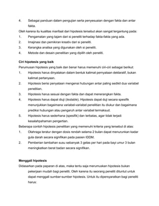 4.

Sebagai panduan dalam pengujian serta penyesuaian dengan fakta dan antar
fakta.

Oleh karena itu kualitas manfaat dari hipotesis tersebut akan sangat tergantung pada:
1.

Pengamatan yang tajam dari si peneliti terhadap fakta-fakta yang ada.

2.

Imajinasi dan pemikiran kreativ dari si peneliti.

3.

Kerangka analisa yang digunakan oleh si peneliti.

4.

Metode dan desain penelitian yang dipilih oleh peneliti.

Ciri hipotesis yang baik
Perumusan hipotesis yang baik dan benar harus memenuhi ciri-ciri sebagai berikut:
1.

Hipotesis harus dinyatakan dalam bentuk kalimat pernyataan deklaratif, bukan
kalimat pertanyaan.

2.

Hipotesis berisi penyataan mengenai hubungan antar paling sedikit dua variabel
penelitian.

3.

Hipotesis harus sesuai dengan fakta dan dapat menerangkan fakta.

4.

Hipotesis harus dapat diuji (testable). Hipotesis dapat duji secara spesifik
menunjukkan bagaimana variabel-variabel penelitian itu diukur dan bagaimana
prediksi hubungan atau pengaruh antar variabel termaksud.

5.

Hipotesis harus sederhana (spesifik) dan terbatas, agar tidak terjadi
kesalahpahaman pengertian.

Beberapa contoh hipotesis penelitian yang memenuhi kriteria yang tersebut di atas:
1.

Olahraga teratur dengan dosis rendah selama 2 bulan dapat menurunkan kadar
gula darah secara signifikan pada pasien IDDM.

2.

Pemberian tambahan susu sebanyak 3 gelas per hari pada bayi umur 3 bulan
meningkatkan berat badan secara signifikan.

Menggali hipotesis
Didasarkan pada paparan di atas, maka tentu saja merumuskan hipotesis bukan
pekerjaan mudah bagi peneliti. Oleh karena itu seorang peneliti dituntut untuk
dapat menggali sumber-sumber hipotesis. Untuk itu dipersyaratkan bagi peneliti
harus:

 