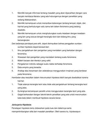 1.

Memiliki banyak informasi tentang masalah yang akan dipecahkan dengan cara
banyak membaca literatur yang ada hubungannya dengan penelitian yang
sedang dilaksanakan.

2.

Memiliki kemampuan untuk memeriksa keterangan tentang tempat, objek, dan
hal-hal yang berhubungan satu sama lain dalam fenomena yang sedang
diselidiki.

3.

Memiliki kemampuan untuk menghubungkan suatu keadaan dengan keadaan
yang lain yang sesuai dengan kerangka teori dan bidang ilmu yang
bersangkutan.

Dari beberapa pendapat para ahli, dapat disimpulkan bahwa penggalian sumbersumber hipotesis dapat berasal dari:
1.

Ilmu pengetahuan dan pengertian yang mendalam yang berkaitan dengan
fenomena.

2.

Wawasan dan pengertian yang mendalam tentang suatu fenomena.

3.

Materi bacaan dan literatur yang valid.

4.

Pengalaman individu sebagai suatu reaksi terhadap fenomena.

5.

Data empiris yang tersedia.

6.

Analogi atau kesamaan dan adakalanya menggunakan imajinasi yang berdasar
pada fenomena.

Hambatan atau kesulitan dalam merumuskan hipotesis lebih banyak disebabkan karena
hal-hal:
1.

Tidak adanya kerangka teori atau tidak ada pengetahuan tentang kerangka teori
yang jelas.

2.

Kurangnya kemampuan peneliti untuk menggunakan kerangka teori yang ada.

3.

Gagal berkenalan dengan teknik-teknik penelitian yang ada untuk merumuskan
kata-kata dalam membuat hipotesis secara benar.

Jenis-jenis Hipotesis
Penetapan hipotesis tentu didasarkan pada luas dan dalamnya serta
mempertimbangkan sifat dari masalah penelitian. Oleh karena itu, hipotesispun

 
