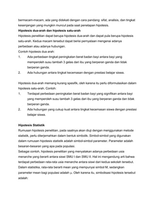 bermacam-macam, ada yang didekati dengan cara pandang: sifat, analisis, dan tingkat
kesenjangan yang mungkin muncul pada saat penetapan hipotesis.
Hipotesis dua-arah dan hipotesis satu-arah
Hipotesis penelitian dapat berupa hipotesis dua-arah dan dapat pula berupa hipotesis
satu-arah. Kedua macam tersebut dapat berisi pernyataan mengenai adanya
perbedaan atau adanya hubungan.
Contoh hipotesis dua arah:
1.

Ada perbedaan tingkat peningkatan berat badan bayi antara bayi yang
memperoleh susu tambah 3 gelas dari ibu yang berperan ganda dan tidak
berperan ganda.

2.

Ada hubungan antara tingkat kecemasan dengan prestasi belajar siswa.

Hipotesis dua-arah memang kurang spesifik, oleh karena itu perlu diformulasikan dalam
hipotesis satu-arah. Contoh:
1.

Terdapat perbedaan peningkatan berat badan bayi yang signifikan antara bayi
yang memperoleh susu tambah 3 gelas dari ibu yang berperan ganda dan tidak
berperan ganda.

2.

Ada hubungan yang cukup kuat antara tingkat kecemasan siswa dengan prestasi
belajar siswa.

Hipotesis Statistik
Rumusan hipotesis penelitian, pada saatnya akan diuji dengan menggunakan metode
statistik, perlu diterjemahkan dalam bentuk simbolik. Simbol-simbol yang digunakan
dalam rumusan hipotesis statistik adalah simbol-simbol parameter. Parameter adalah
besaran-besaran yang apa pada populasi.
Sebagai contoh, hipotesis penelitian yang menyatakan adanya perbedaan usia
menarche yang berarti antara siswi SMU I dan SMU II. Hal ini mengandung arti bahwa
terdapat perbedaan rata-rata usia menarche antara siswi dari kedua sekolah tersebut.
Dalam statistika, rata-rata berarti mean yang mempunyai simbol M, sedangkan
parameter mean bagi populasi adalah . Oleh karena itu, simbolisasi hipotesis tersebut
adalah:

 
