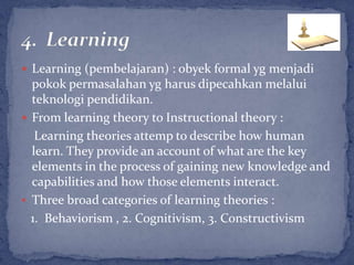  Learning (pembelajaran) : obyek formal yg menjadi
  pokok permasalahan yg harus dipecahkan melalui
  teknologi pendidikan.
 From learning theory to Instructional theory :
   Learning theories attemp to describe how human
  learn. They provide an account of what are the key
  elements in the process of gaining new knowledge and
  capabilities and how those elements interact.
 Three broad categories of learning theories :
  1. Behaviorism , 2. Cognitivism, 3. Constructivism
 
