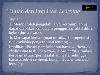  Tujuan :
   a. Memperoleh pengetahuan & ketrampilan yg
  dapat diaplikasikan dalam penggunaan aktif diluar
  kelas (dunia nyata).
   b. Mencapai kemampuan untuk... (kompetensi ),
  tidak sekedar pengetahuan tentang ...
 Implikasi :Proses pembelajaran harus authentic &
  challenging task, contextual, meaningful, simulasi
  berbasis situasi/permasalahan nyata, sehingga
  harus Student centered, bukan teacher centered
  learning.
 