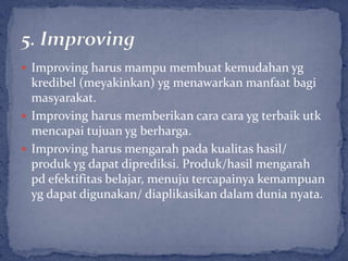  Improving harus mampu membuat kemudahan yg
  kredibel (meyakinkan) yg menawarkan manfaat bagi
  masyarakat.
 Improving harus memberikan cara cara yg terbaik utk
  mencapai tujuan yg berharga.
 Improving harus mengarah pada kualitas hasil/
  produk yg dapat diprediksi. Produk/hasil mengarah
  pd efektifitas belajar, menuju tercapainya kemampuan
  yg dapat digunakan/ diaplikasikan dalam dunia nyata.
 