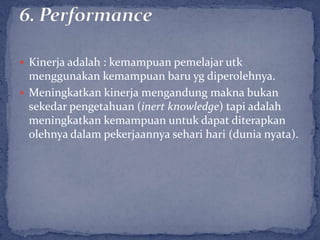  Kinerja adalah : kemampuan pemelajar utk
  menggunakan kemampuan baru yg diperolehnya.
 Meningkatkan kinerja mengandung makna bukan
  sekedar pengetahuan (inert knowledge) tapi adalah
  meningkatkan kemampuan untuk dapat diterapkan
  olehnya dalam pekerjaannya sehari hari (dunia nyata).
 