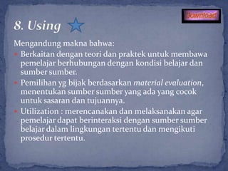 Mengandung makna bahwa:
 Berkaitan dengan teori dan praktek untuk membawa
  pemelajar berhubungan dengan kondisi belajar dan
  sumber sumber.
 Pemilihan yg bijak berdasarkan material evaluation,
  menentukan sumber sumber yang ada yang cocok
  untuk sasaran dan tujuannya.
 Utilization : merencanakan dan melaksanakan agar
  pemelajar dapat berinteraksi dengan sumber sumber
  belajar dalam lingkungan tertentu dan mengikuti
  prosedur tertentu.
 
