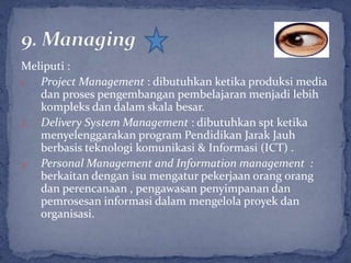 Meliputi :
1. Project Management : dibutuhkan ketika produksi media
   dan proses pengembangan pembelajaran menjadi lebih
   kompleks dan dalam skala besar.
2. Delivery System Management : dibutuhkan spt ketika
   menyelenggarakan program Pendidikan Jarak Jauh
   berbasis teknologi komunikasi & Informasi (ICT) .
3. Personal Management and Information management :
   berkaitan dengan isu mengatur pekerjaan orang orang
   dan perencanaan , pengawasan penyimpanan dan
   pemrosesan informasi dalam mengelola proyek dan
   organisasi.
 