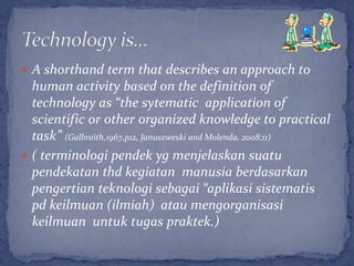  A shorthand term that describes an approach to
  human activity based on the definition of
  technology as “the sytematic application of
  scientific or other organized knowledge to practical
  task” (Galbraith,1967,p12, Januszweski and Molenda, 2008;11)
 ( terminologi pendek yg menjelaskan suatu
  pendekatan thd kegiatan manusia berdasarkan
  pengertian teknologi sebagai “aplikasi sistematis
  pd keilmuan (ilmiah) atau mengorganisasi
  keilmuan untuk tugas praktek.)
 