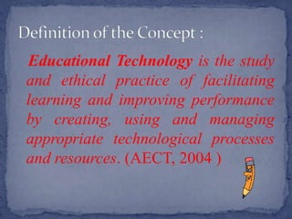 Educational Technology is the study
and ethical practice of facilitating
learning and improving performance
by creating, using and managing
appropriate technological processes
and resources. (AECT, 2004 )
 