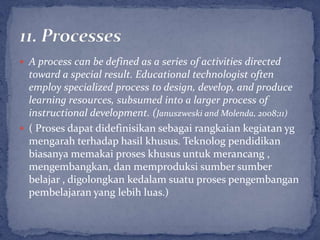  A process can be defined as a series of activities directed
  toward a special result. Educational technologist often
  employ specialized process to design, develop, and produce
  learning resources, subsumed into a larger process of
  instructional development. (Januszweski and Molenda, 2008;11)
 ( Proses dapat didefinisikan sebagai rangkaian kegiatan yg
  mengarah terhadap hasil khusus. Teknolog pendidikan
  biasanya memakai proses khusus untuk merancang ,
  mengembangkan, dan memproduksi sumber sumber
  belajar , digolongkan kedalam suatu proses pengembangan
  pembelajaran yang lebih luas.)
 
