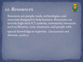  Resources are people, tools, technologies, and
 materials designed to help learners. Resources can
 include high-tech ICT systems, community resources
 such as libraries, zoos, museums, and people with
 special knowledge or expertise. (Januszweski and
 Molenda, 2008;12)
 