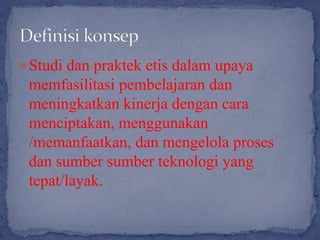  Studi dan praktek etis dalam upaya
 memfasilitasi pembelajaran dan
 meningkatkan kinerja dengan cara
 menciptakan, menggunakan
 /memanfaatkan, dan mengelola proses
 dan sumber sumber teknologi yang
 tepat/layak.
 