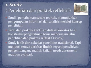  Studi : pemahaman secara teoritis, menunjukkan
  pengumpulan informasi dan analisis melalui konsep
  penelitian.
 Teori dan praktek ke-TP an didasarkan atas hasil
  konstruksi pengetahuan terus menerus melalui
  penelitian dan praktek reflektif (study)
 Study lebih dari sekedar penelitian tradisional. Tapi
  meliputi semua aktifitas ilmiah seperti penelitian,
  pengembangan, analisis kajian, needs assesment,
  maupun evaluasi.
 