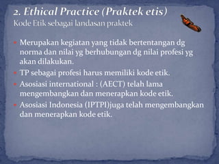 Merupakan kegiatan yang tidak bertentangan dg
  norma dan nilai yg berhubungan dg nilai profesi yg
  akan dilakukan.
 TP sebagai profesi harus memiliki kode etik.
 Asosiasi international : (AECT) telah lama
  mengembangkan dan menerapkan kode etik.
 Asosiasi Indonesia (IPTPI)juga telah mengembangkan
  dan menerapkan kode etik.
 