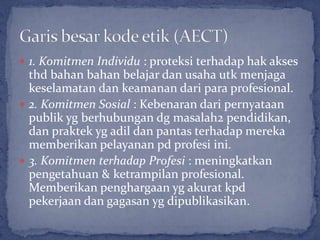  1. Komitmen Individu : proteksi terhadap hak akses
  thd bahan bahan belajar dan usaha utk menjaga
  keselamatan dan keamanan dari para profesional.
 2. Komitmen Sosial : Kebenaran dari pernyataan
  publik yg berhubungan dg masalah2 pendidikan,
  dan praktek yg adil dan pantas terhadap mereka
  memberikan pelayanan pd profesi ini.
 3. Komitmen terhadap Profesi : meningkatkan
  pengetahuan & ketrampilan profesional.
  Memberikan penghargaan yg akurat kpd
  pekerjaan dan gagasan yg dipublikasikan.
 