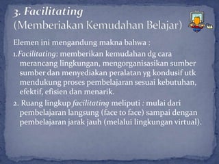 Elemen ini mengandung makna bahwa :
1.Facilitating: memberikan kemudahan dg cara
   merancang lingkungan, mengorganisasikan sumber
   sumber dan menyediakan peralatan yg kondusif utk
   mendukung proses pembelajaran sesuai kebutuhan,
   efektif, efisien dan menarik.
2. Ruang lingkup facilitating meliputi : mulai dari
   pembelajaran langsung (face to face) sampai dengan
   pembelajaran jarak jauh (melalui lingkungan virtual).
 