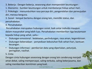 3. Bekerja : Dengan bekerja, seseorang akan memperoleh keuntungan :
1. Ekonomis : Sumber keuntungan untuk membelanjai hidup sehari-hari.
2. Psikologis : menumbuhkan rasa percaya diri, pengendalian dan perwujudan
diri, merasa berguna.
3. Sosial : tempat bertemu dengan orang lain, memiliki status, dan
persahabatan.
4. Persahabatan
Persahabatan merupakan hubungan sosial, baik antar individu maupun
dalam masyarakat yang lebih luas. Persahabatan memberikan tiga keutamaan
kepada hidup yang sehat, yaitu :
• Dukungan emosional : kedekatan, perlindungan, rasa aman, kegembiraan.
• Dukungan keberadaan : penyediaan kebutuhan fisik sehari-hari, bantuan
keuangan.
• Dukungan informasi : pemberian data yang diperlukan, petunjuk,
peringatan, nasihat.
5. Cinta
Dengan cinta hubungan seseorang dengan orang lain cenderung menjadi
amat dekat, saling mempercayai, saling terbuka, saling bekerjasama, dan
saling memberikan komitmen yang kuat.
 