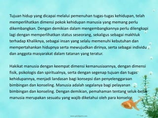 Tujuan hidup yang dicapai melalui pemenuhan tugas-tugas kehidupan, telah
memperlihatkan dimensi pokok kehidupan manusia yang memang perlu
dikembangkan. Dengan demikian dalam mengembangkannya perlu dilengkapi
lagi dengan memperlihatkan status seseorang, sekaligus sebagai makhluk
terhadap Khaliknya, sebagai insan yang selalu memenuhi kebutuhan dan
mempertahankan hidupnya serta mewujudkan dirinya, serta sebagai individu
dan anggota masyarakat dalam tatanan yang teratur.
Hakikat manusia dengan keempat dimensi kemanusiaannya, dengan dimensi
fisik, psikologis dan spiritualnya, serta dengan segenap tujuan dan tugas
kehidupannya, menjadi landasan bagi konsepsi dan penyelenggaraan
bimbingan dan konseling. Manusia adalah segalanya bagi pelayanan
bimbingan dan konseling. Dengan demikian, pemahaman tentang seluk-beluk
manusia merupakan sesuatu yang wajib diketahui oleh para konselor.
 