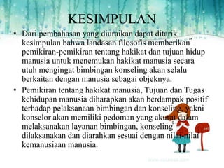 KESIMPULAN
• Dari pembahasan yang diuraikan dapat ditarik
kesimpulan bahwa landasan filosofis memberikan
pemikiran-pemikiran tentang hakikat dan tujuan hidup
manusia untuk menemukan hakikat manusia secara
utuh mengingat bimbingan konseling akan selalu
berkaitan dengan manusia sebagai objeknya.
• Pemikiran tentang hakikat manusia, Tujuan dan Tugas
kehidupan manusia diharapkan akan berdampak positif
terhadap pelaksanaan bimbingan dan konseling, yakni
konselor akan memiliki pedoman yang akurat dalam
melaksanakan layanan bimbingan, konseling
dilaksanakan dan diarahkan sesuai dengan nilai-nilai
kemanusiaan manusia.
 