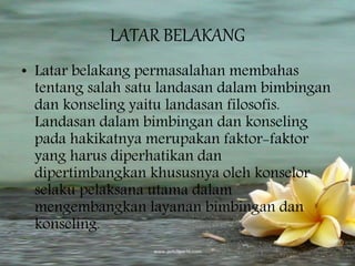 LATAR BELAKANG
• Latar belakang permasalahan membahas
tentang salah satu landasan dalam bimbingan
dan konseling yaitu landasan filosofis.
Landasan dalam bimbingan dan konseling
pada hakikatnya merupakan faktor-faktor
yang harus diperhatikan dan
dipertimbangkan khususnya oleh konselor
selaku pelaksana utama dalam
mengembangkan layanan bimbingan dan
konseling.
 